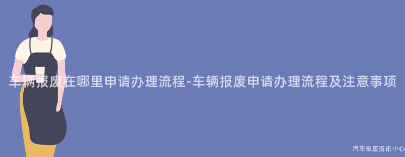 车辆报废在哪里申请办理流程-车辆报废申请办理流程及注意事项