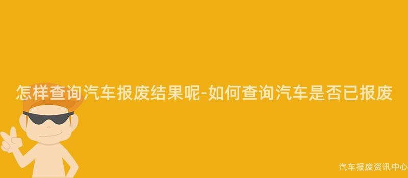 怎样查询汽车报废结果呢-如何查询汽车是否已报废