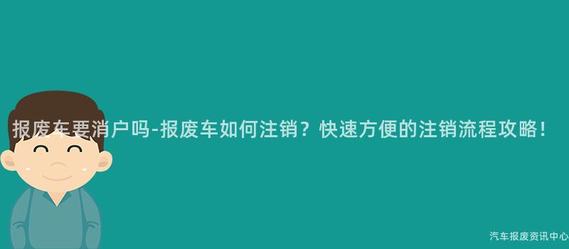 报废车要消户吗-报废车如何注销？快速方便的注销流程攻略！