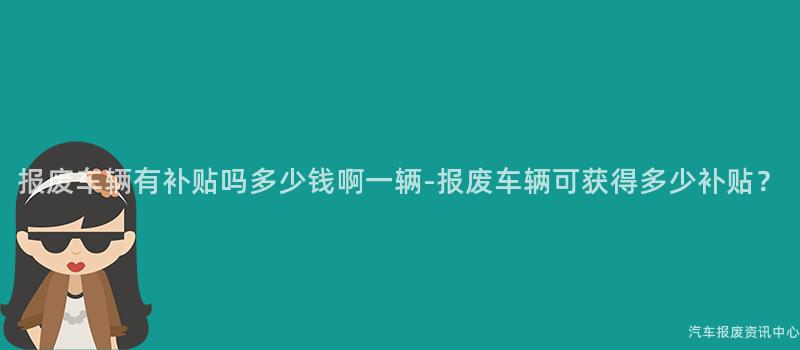 报废车辆有补贴吗多少钱啊一辆-报废车辆可获得多少补贴？