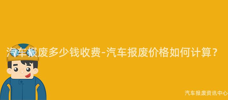 汽车报废多少钱收费-汽车报废价格如何计算？