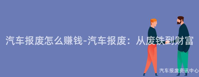 汽车报废怎么赚钱-汽车报废：从废铁到财富