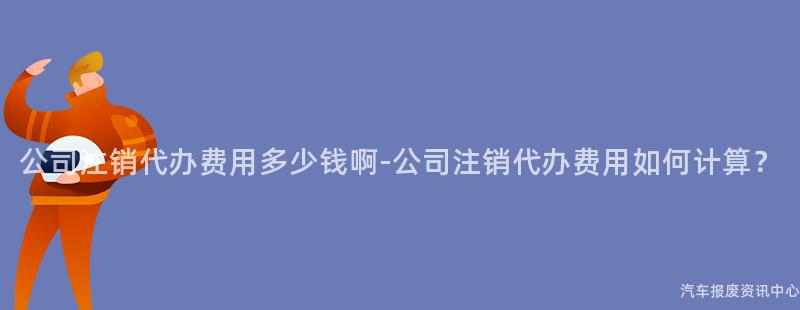 公司注销代办费用多少钱啊-公司注销代办费用如何计算？
