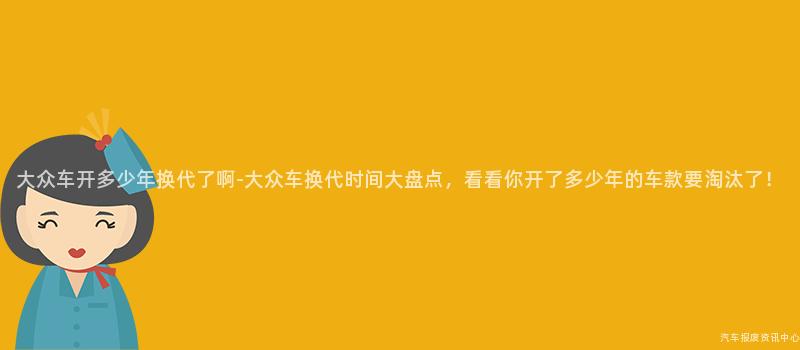 大众车开多少年换代了啊-大众车换代时间大盘点，看看你开了多少年的车款要淘汰了！