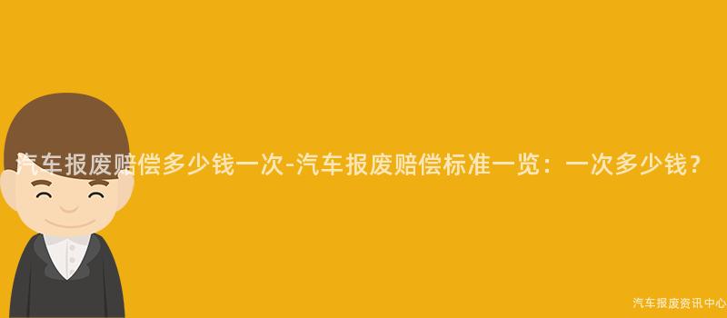 汽车报废赔偿多少钱一次-汽车报废赔偿标准一览：一次多少钱？