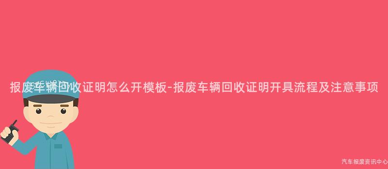 报废车辆回收证明怎么开模板-报废车辆回收证明开具流程及注意事项