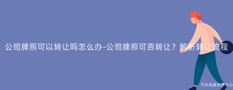 公司牌照可以转让吗怎么办-公司牌照可否转让？解析转让流程