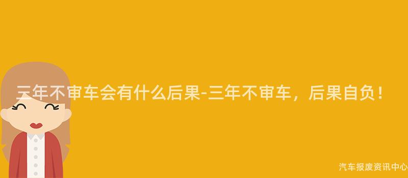 三年不审车会有什么后果-三年不审车，后果自负！