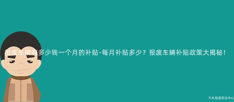 报废车辆有多少钱一个月的补贴-每月补贴多少？报废车辆补贴政策大揭秘！