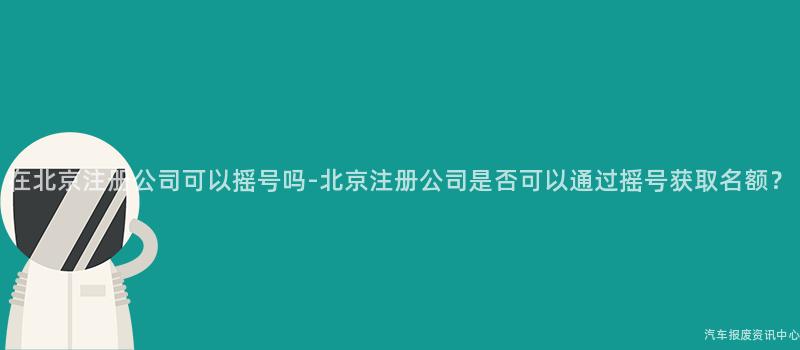 在北京注册公司可以摇号吗-北京注册公司是否可以通过摇号获取名额？