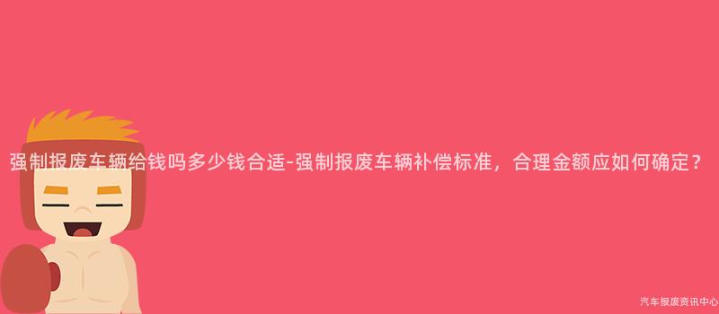 强制报废车辆给钱吗多少钱合适-强制报废车辆补偿标准，合理金额应如何确定？
