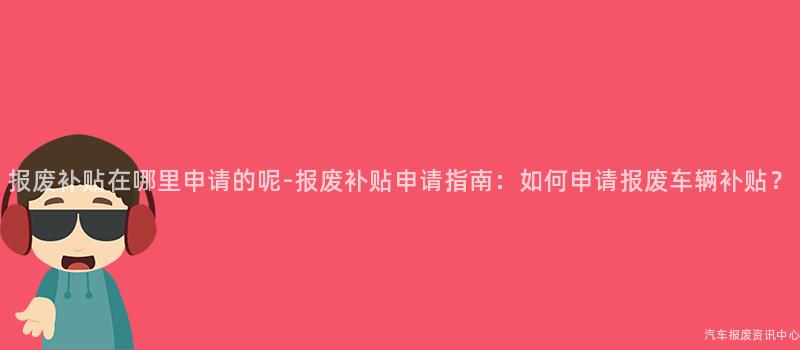 报废补贴在哪里申请的呢-报废补贴申请指南：如何申请报废车辆补贴？