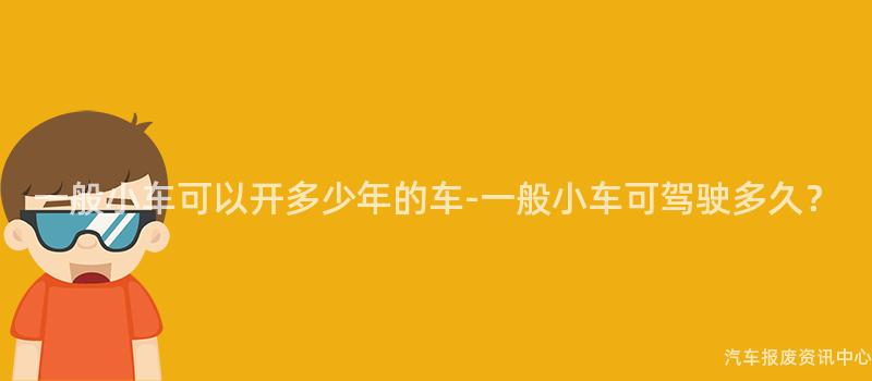 一般小车可以开多少年的车-一般小车可驾驶多久？