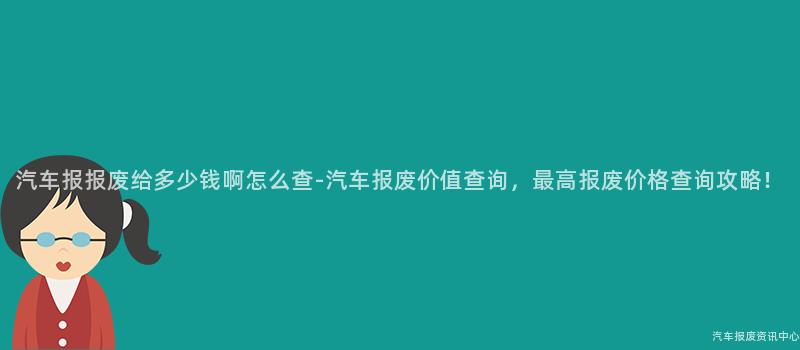 汽车报报废给多少钱啊怎么查-汽车报废价值查询，最高报废价格查询攻略！