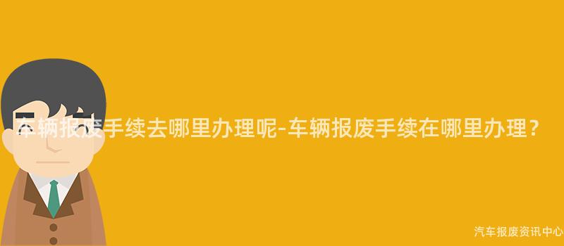 车辆报废手续去哪里办理呢-车辆报废手续在哪里办理？