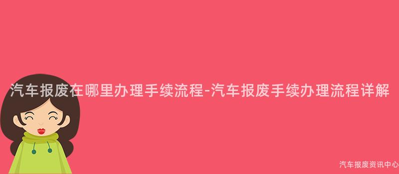 汽车报废在哪里办理手续流程-汽车报废手续办理流程详解