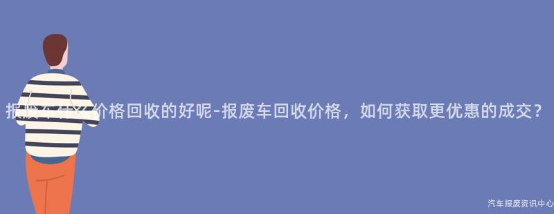 报废车什么价格回收的好呢-报废车回收价格，如何获取更优惠的成交？