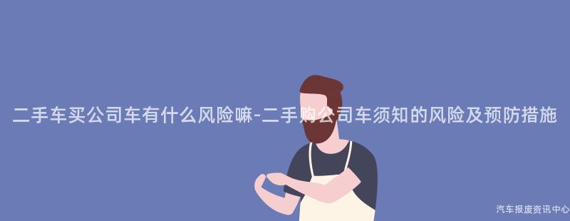 二手车买公司车有什么风险嘛-二手购公司车须知的风险及预防措施