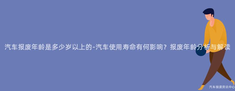 汽车报废年龄是多少岁以上的-汽车使用寿命有何影响？报废年龄分析与解读