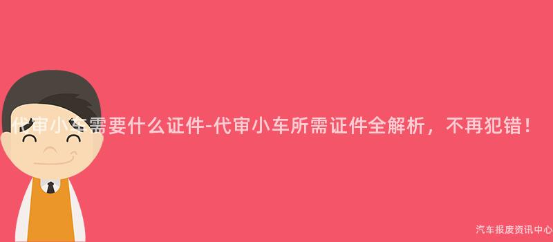 代审小车需要什么证件-代审小车所需证件全解析，不再犯错！