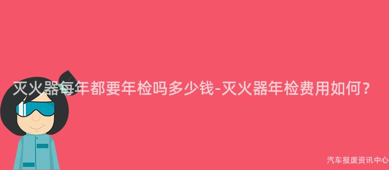 灭火器每年都要年检吗多少钱-灭火器年检费用如何？