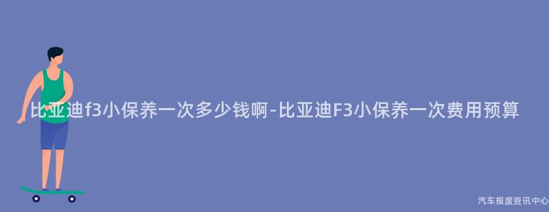 比亚迪f3小保养一次多少钱啊-比亚迪F3小保养一次费用预算