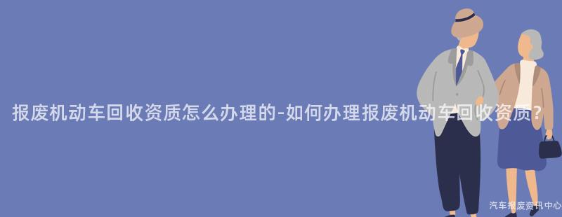 报废机动车回收资质怎么办理的-如何办理报废机动车回收资质？