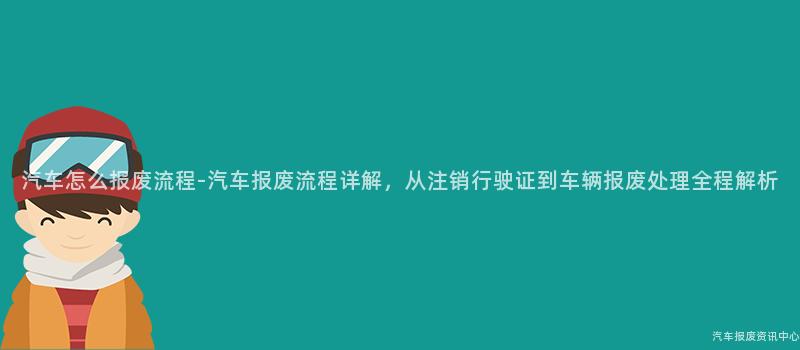 汽车怎么报废流程-汽车报废流程详解，从注销行驶证到车辆报废处理全程解析