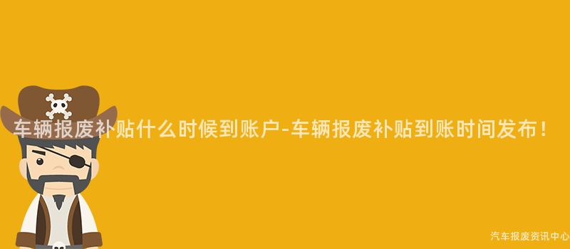 车辆报废补贴什么时候到账户-车辆报废补贴到账时间发布！