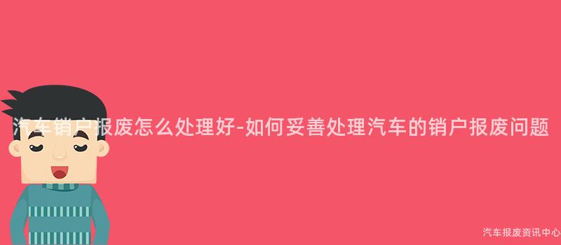 汽车销户报废怎么处理好-如何妥善处理汽车的销户报废问题