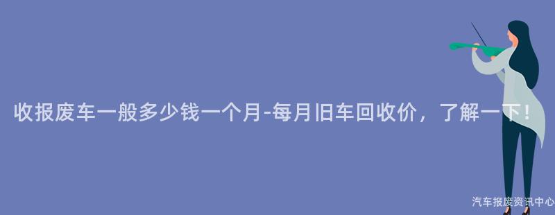 收报废车一般多少钱一个月-每月旧车回收价，了解一下！