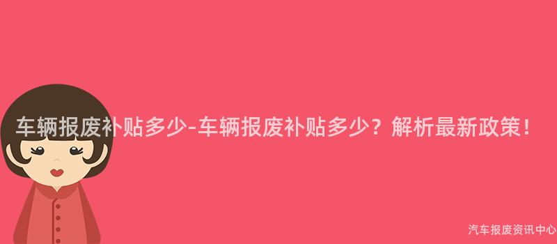 车辆报废补贴多少-车辆报废补贴多少？解析最新政策！