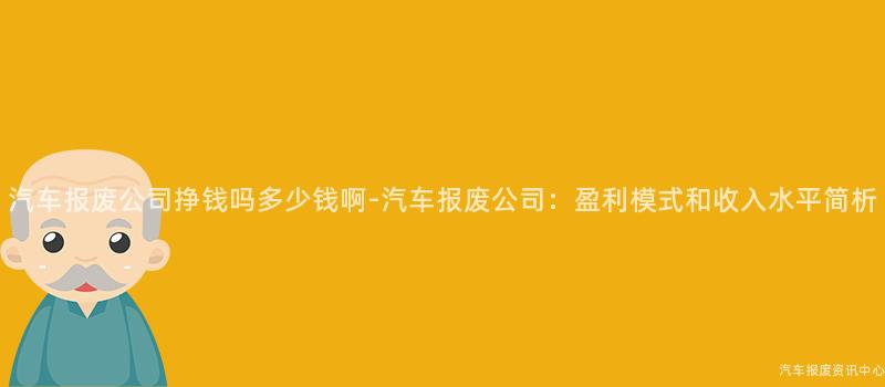 汽车报废公司挣钱吗多少钱啊-汽车报废公司：盈利模式和收入水平简析