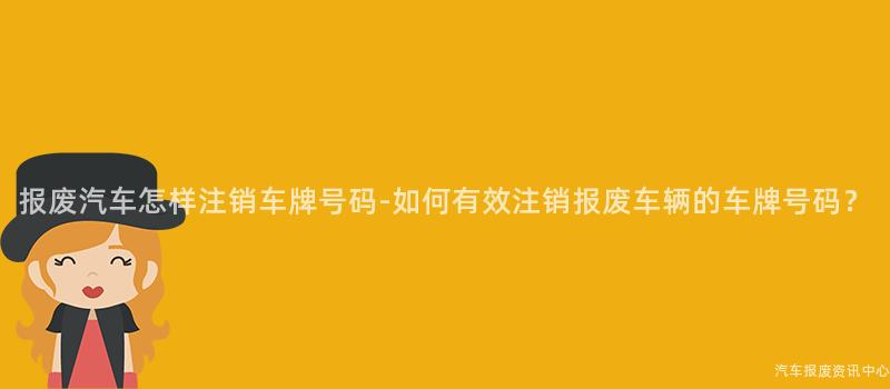 报废汽车怎样注销车牌号码-如何有效注销报废车辆的车牌号码？