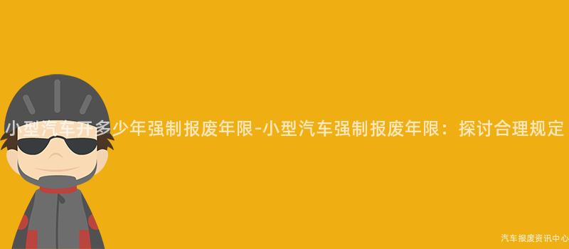 小型汽车开多少年强制报废年限-小型汽车强制报废年限：探讨合理规定