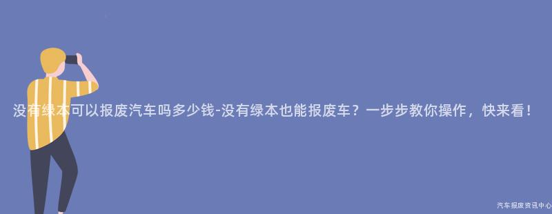 没有绿本可以报废汽车吗多少钱-没有绿本也能报废车？一步步教你操作，快来看！