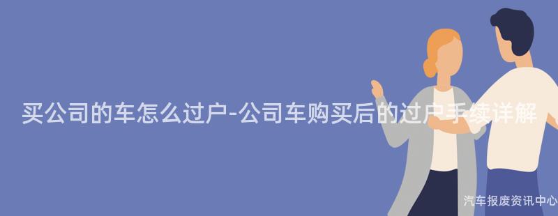 买公司的车怎么过户-公司车购买后的过户手续详解