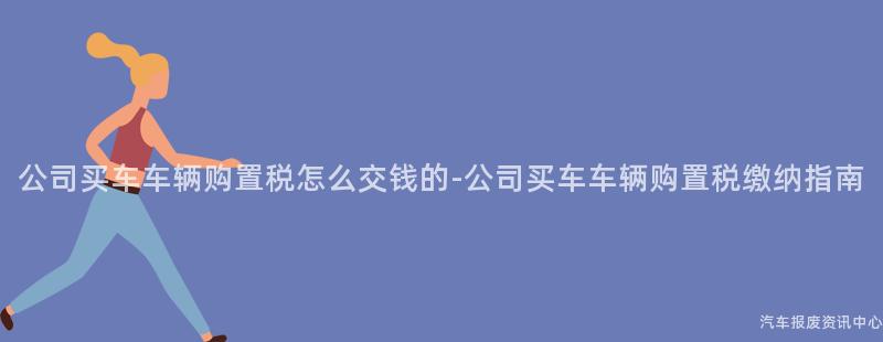 公司买车车辆购置税怎么交钱的-公司买车车辆购置税缴纳指南