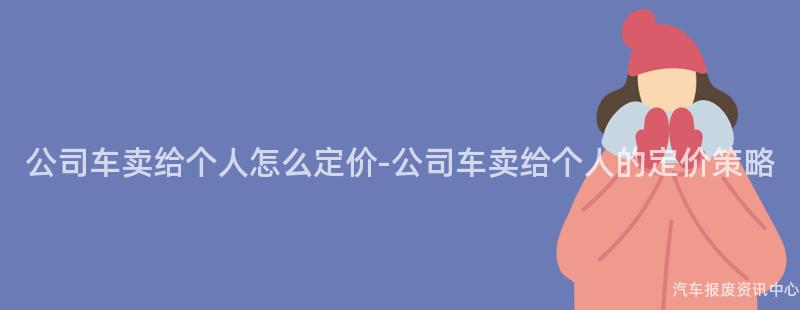 公司车卖给个人怎么定价-公司车卖给个人的定价策略