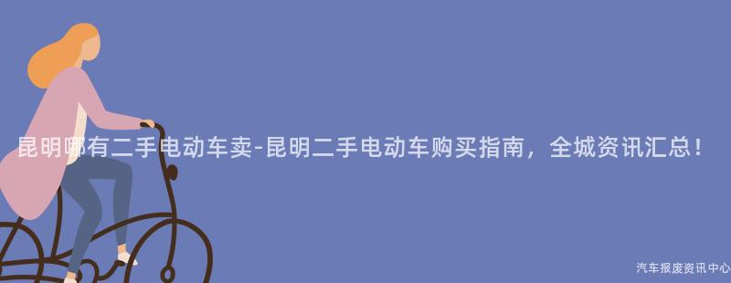 昆明哪有二手电动车卖-昆明二手电动车购买指南，全城资讯汇总！