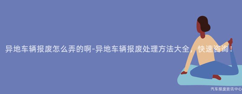 异地车辆报废怎么弄的啊-异地车辆报废处理方法大全，快速咨询！