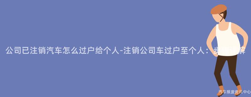 公司已注销汽车怎么过户给个人-注销公司车过户至个人：步骤详解