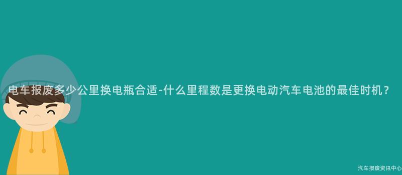 电车报废多少公里换电瓶合适-什么里程数是更换电动汽车电池的最佳时机？