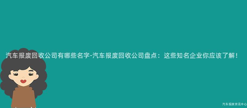 汽车报废回收公司有哪些名字-汽车报废回收公司盘点：这些知名企业你应该了解！