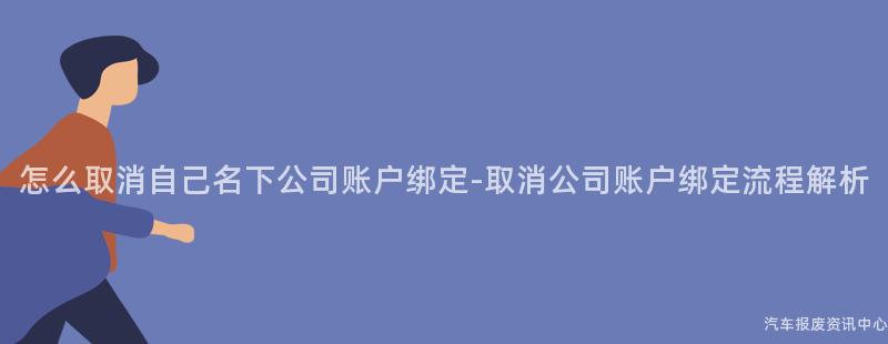 怎么取消自己名下公司账户绑定-取消公司账户绑定流程解析