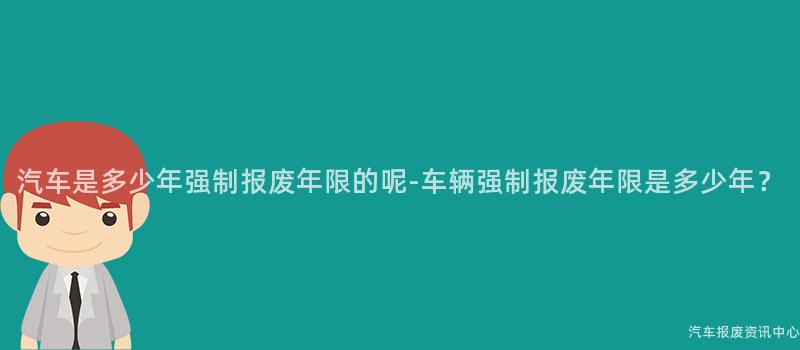 汽车是多少年强制报废年限的呢-车辆强制报废年限是多少年？