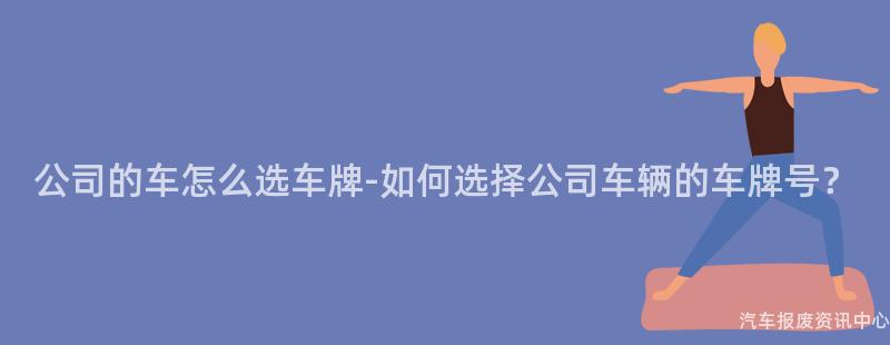 公司的车怎么选车牌-如何选择公司车辆的车牌号？