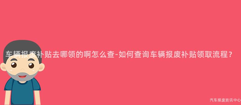 车辆报废补贴去哪领的啊怎么查-如何查询车辆报废补贴领取流程？