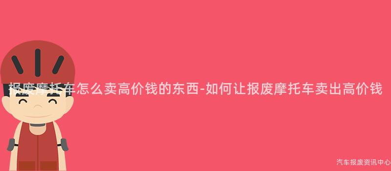 报废摩托车怎么卖高价钱的东西-如何让报废摩托车卖出高价钱