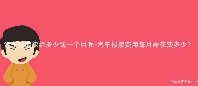 汽车报废能给多少钱一个月呢-汽车报废费用每月需花费多少？